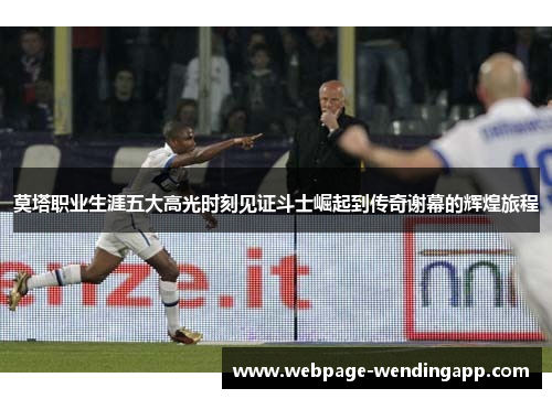 莫塔职业生涯五大高光时刻见证斗士崛起到传奇谢幕的辉煌旅程