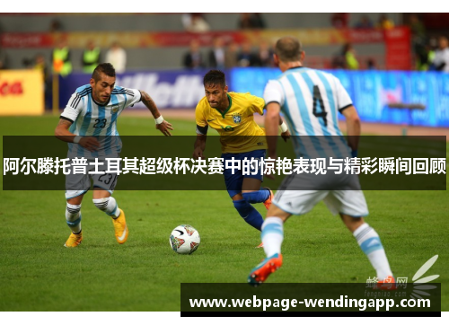 阿尔滕托普土耳其超级杯决赛中的惊艳表现与精彩瞬间回顾 阿尔滕托普土耳其超级杯决赛中的惊艳表现与精彩瞬间回顾